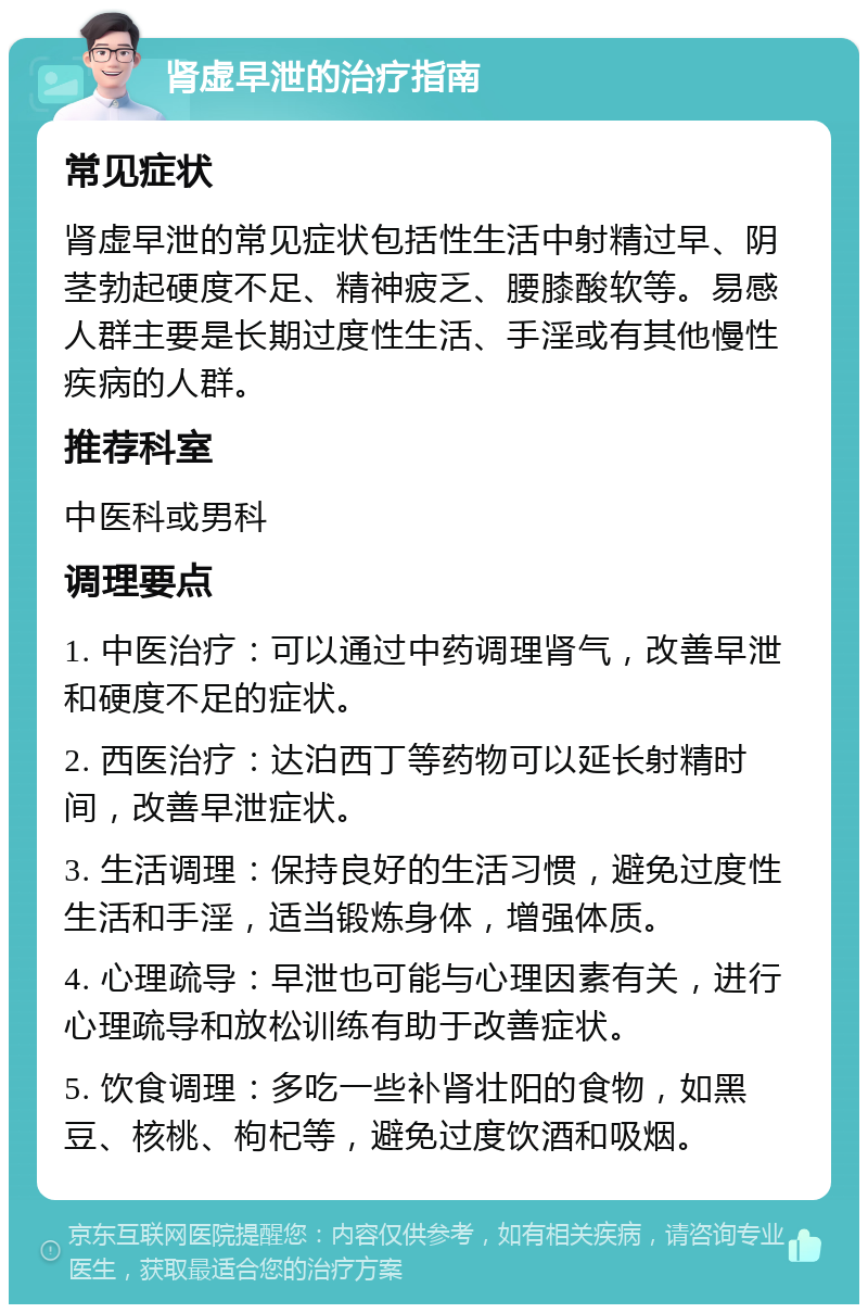 肾虚早泄的治疗指南 常见症状 肾虚早泄的常见症状包括性生活中射精过早、阴茎勃起硬度不足、精神疲乏、腰膝酸软等。易感人群主要是长期过度性生活、手淫或有其他慢性疾病的人群。 推荐科室 中医科或男科 调理要点 1. 中医治疗：可以通过中药调理肾气，改善早泄和硬度不足的症状。 2. 西医治疗：达泊西丁等药物可以延长射精时间，改善早泄症状。 3. 生活调理：保持良好的生活习惯，避免过度性生活和手淫，适当锻炼身体，增强体质。 4. 心理疏导：早泄也可能与心理因素有关，进行心理疏导和放松训练有助于改善症状。 5. 饮食调理：多吃一些补肾壮阳的食物，如黑豆、核桃、枸杞等，避免过度饮酒和吸烟。