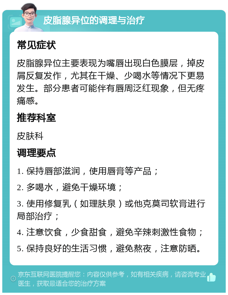 皮脂腺异位的调理与治疗 常见症状 皮脂腺异位主要表现为嘴唇出现白色膜层，掉皮屑反复发作，尤其在干燥、少喝水等情况下更易发生。部分患者可能伴有唇周泛红现象，但无疼痛感。 推荐科室 皮肤科 调理要点 1. 保持唇部滋润，使用唇膏等产品； 2. 多喝水，避免干燥环境； 3. 使用修复乳（如理肤泉）或他克莫司软膏进行局部治疗； 4. 注意饮食，少食甜食，避免辛辣刺激性食物； 5. 保持良好的生活习惯，避免熬夜，注意防晒。