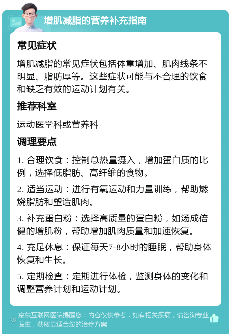 增肌减脂的营养补充指南 常见症状 增肌减脂的常见症状包括体重增加、肌肉线条不明显、脂肪厚等。这些症状可能与不合理的饮食和缺乏有效的运动计划有关。 推荐科室 运动医学科或营养科 调理要点 1. 合理饮食：控制总热量摄入，增加蛋白质的比例，选择低脂肪、高纤维的食物。 2. 适当运动：进行有氧运动和力量训练，帮助燃烧脂肪和塑造肌肉。 3. 补充蛋白粉：选择高质量的蛋白粉，如汤成倍健的增肌粉，帮助增加肌肉质量和加速恢复。 4. 充足休息：保证每天7-8小时的睡眠，帮助身体恢复和生长。 5. 定期检查：定期进行体检，监测身体的变化和调整营养计划和运动计划。