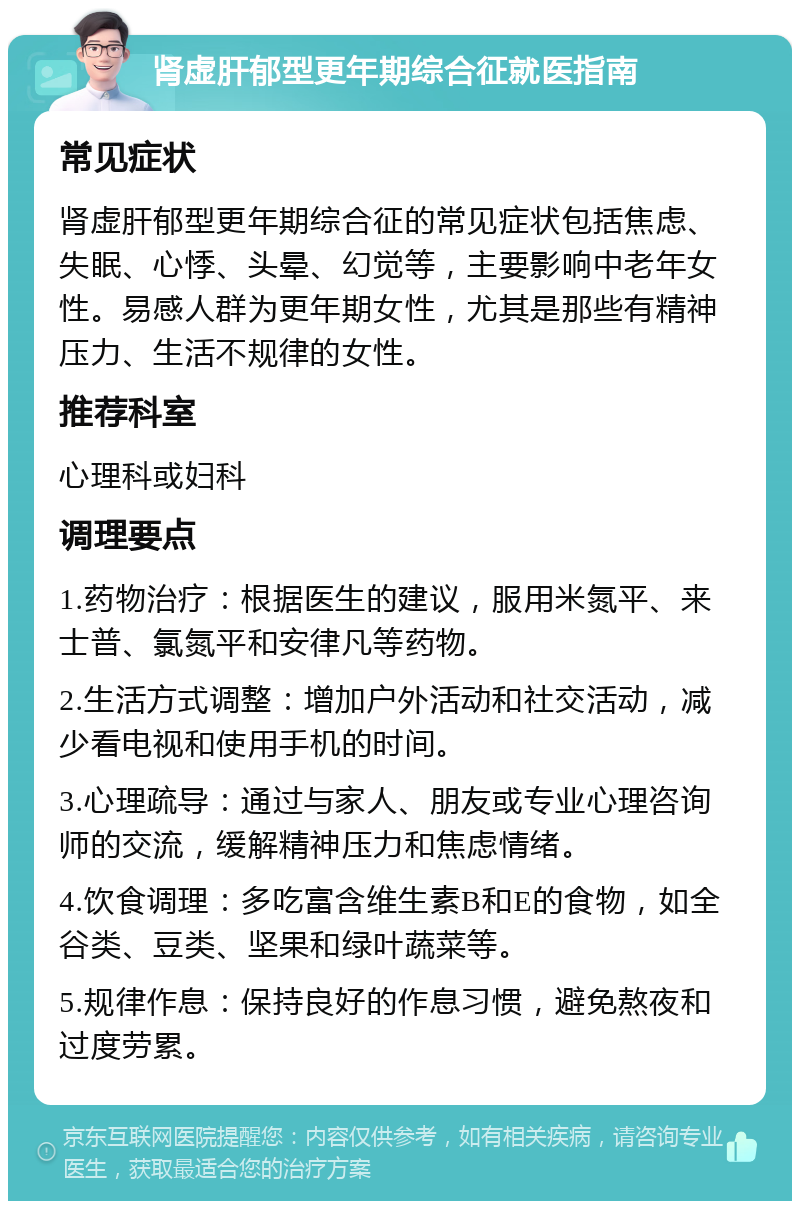 肾虚肝郁型更年期综合征就医指南 常见症状 肾虚肝郁型更年期综合征的常见症状包括焦虑、失眠、心悸、头晕、幻觉等，主要影响中老年女性。易感人群为更年期女性，尤其是那些有精神压力、生活不规律的女性。 推荐科室 心理科或妇科 调理要点 1.药物治疗：根据医生的建议，服用米氮平、来士普、氯氮平和安律凡等药物。 2.生活方式调整：增加户外活动和社交活动，减少看电视和使用手机的时间。 3.心理疏导：通过与家人、朋友或专业心理咨询师的交流，缓解精神压力和焦虑情绪。 4.饮食调理：多吃富含维生素B和E的食物，如全谷类、豆类、坚果和绿叶蔬菜等。 5.规律作息：保持良好的作息习惯，避免熬夜和过度劳累。