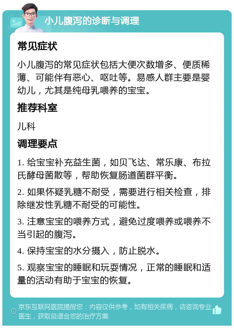 小儿腹泻的诊断与调理 常见症状 小儿腹泻的常见症状包括大便次数增多、便质稀薄、可能伴有恶心、呕吐等。易感人群主要是婴幼儿，尤其是纯母乳喂养的宝宝。 推荐科室 儿科 调理要点 1. 给宝宝补充益生菌，如贝飞达、常乐康、布拉氏酵母菌散等，帮助恢复肠道菌群平衡。 2. 如果怀疑乳糖不耐受，需要进行相关检查，排除继发性乳糖不耐受的可能性。 3. 注意宝宝的喂养方式，避免过度喂养或喂养不当引起的腹泻。 4. 保持宝宝的水分摄入，防止脱水。 5. 观察宝宝的睡眠和玩耍情况，正常的睡眠和适量的活动有助于宝宝的恢复。