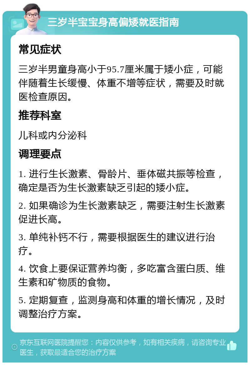 三岁半宝宝身高偏矮就医指南 常见症状 三岁半男童身高小于95.7厘米属于矮小症，可能伴随着生长缓慢、体重不增等症状，需要及时就医检查原因。 推荐科室 儿科或内分泌科 调理要点 1. 进行生长激素、骨龄片、垂体磁共振等检查，确定是否为生长激素缺乏引起的矮小症。 2. 如果确诊为生长激素缺乏，需要注射生长激素促进长高。 3. 单纯补钙不行，需要根据医生的建议进行治疗。 4. 饮食上要保证营养均衡，多吃富含蛋白质、维生素和矿物质的食物。 5. 定期复查，监测身高和体重的增长情况，及时调整治疗方案。