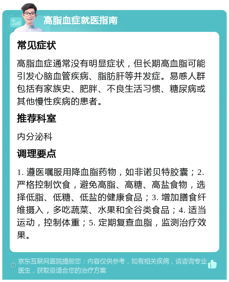 高脂血症就医指南 常见症状 高脂血症通常没有明显症状，但长期高血脂可能引发心脑血管疾病、脂肪肝等并发症。易感人群包括有家族史、肥胖、不良生活习惯、糖尿病或其他慢性疾病的患者。 推荐科室 内分泌科 调理要点 1. 遵医嘱服用降血脂药物，如非诺贝特胶囊；2. 严格控制饮食，避免高脂、高糖、高盐食物，选择低脂、低糖、低盐的健康食品；3. 增加膳食纤维摄入，多吃蔬菜、水果和全谷类食品；4. 适当运动，控制体重；5. 定期复查血脂，监测治疗效果。