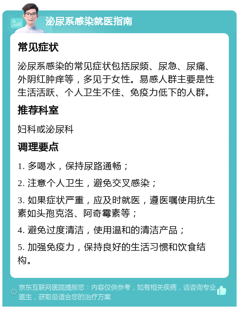 泌尿系感染就医指南 常见症状 泌尿系感染的常见症状包括尿频、尿急、尿痛、外阴红肿痒等，多见于女性。易感人群主要是性生活活跃、个人卫生不佳、免疫力低下的人群。 推荐科室 妇科或泌尿科 调理要点 1. 多喝水，保持尿路通畅； 2. 注意个人卫生，避免交叉感染； 3. 如果症状严重，应及时就医，遵医嘱使用抗生素如头孢克洛、阿奇霉素等； 4. 避免过度清洁，使用温和的清洁产品； 5. 加强免疫力，保持良好的生活习惯和饮食结构。