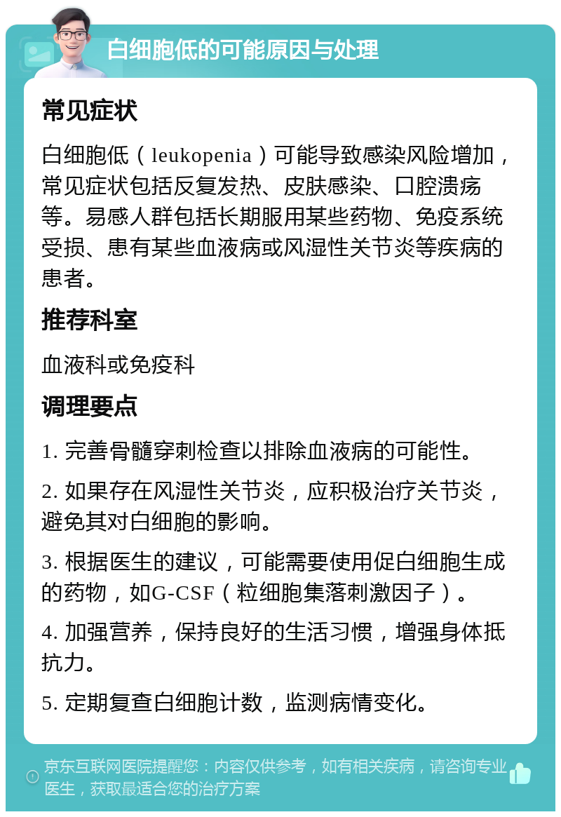 白细胞低的可能原因与处理 常见症状 白细胞低（leukopenia）可能导致感染风险增加，常见症状包括反复发热、皮肤感染、口腔溃疡等。易感人群包括长期服用某些药物、免疫系统受损、患有某些血液病或风湿性关节炎等疾病的患者。 推荐科室 血液科或免疫科 调理要点 1. 完善骨髓穿刺检查以排除血液病的可能性。 2. 如果存在风湿性关节炎，应积极治疗关节炎，避免其对白细胞的影响。 3. 根据医生的建议，可能需要使用促白细胞生成的药物，如G-CSF（粒细胞集落刺激因子）。 4. 加强营养，保持良好的生活习惯，增强身体抵抗力。 5. 定期复查白细胞计数，监测病情变化。