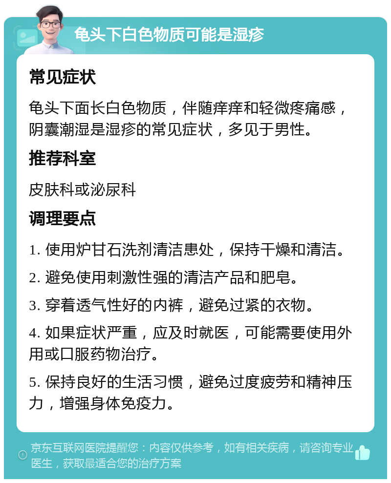 龟头下白色物质可能是湿疹 常见症状 龟头下面长白色物质，伴随痒痒和轻微疼痛感，阴囊潮湿是湿疹的常见症状，多见于男性。 推荐科室 皮肤科或泌尿科 调理要点 1. 使用炉甘石洗剂清洁患处，保持干燥和清洁。 2. 避免使用刺激性强的清洁产品和肥皂。 3. 穿着透气性好的内裤，避免过紧的衣物。 4. 如果症状严重，应及时就医，可能需要使用外用或口服药物治疗。 5. 保持良好的生活习惯，避免过度疲劳和精神压力，增强身体免疫力。