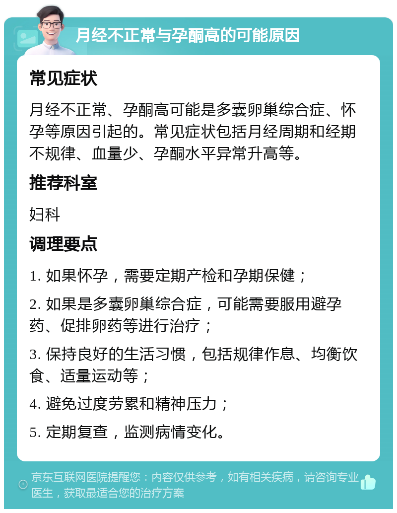 月经不正常与孕酮高的可能原因 常见症状 月经不正常、孕酮高可能是多囊卵巢综合症、怀孕等原因引起的。常见症状包括月经周期和经期不规律、血量少、孕酮水平异常升高等。 推荐科室 妇科 调理要点 1. 如果怀孕，需要定期产检和孕期保健； 2. 如果是多囊卵巢综合症，可能需要服用避孕药、促排卵药等进行治疗； 3. 保持良好的生活习惯，包括规律作息、均衡饮食、适量运动等； 4. 避免过度劳累和精神压力； 5. 定期复查，监测病情变化。