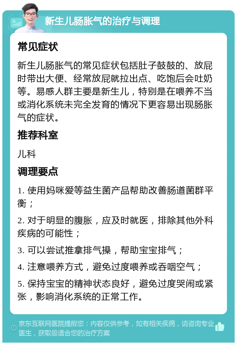 新生儿肠胀气的治疗与调理 常见症状 新生儿肠胀气的常见症状包括肚子鼓鼓的、放屁时带出大便、经常放屁就拉出点、吃饱后会吐奶等。易感人群主要是新生儿，特别是在喂养不当或消化系统未完全发育的情况下更容易出现肠胀气的症状。 推荐科室 儿科 调理要点 1. 使用妈咪爱等益生菌产品帮助改善肠道菌群平衡； 2. 对于明显的腹胀，应及时就医，排除其他外科疾病的可能性； 3. 可以尝试推拿排气操，帮助宝宝排气； 4. 注意喂养方式，避免过度喂养或吞咽空气； 5. 保持宝宝的精神状态良好，避免过度哭闹或紧张，影响消化系统的正常工作。