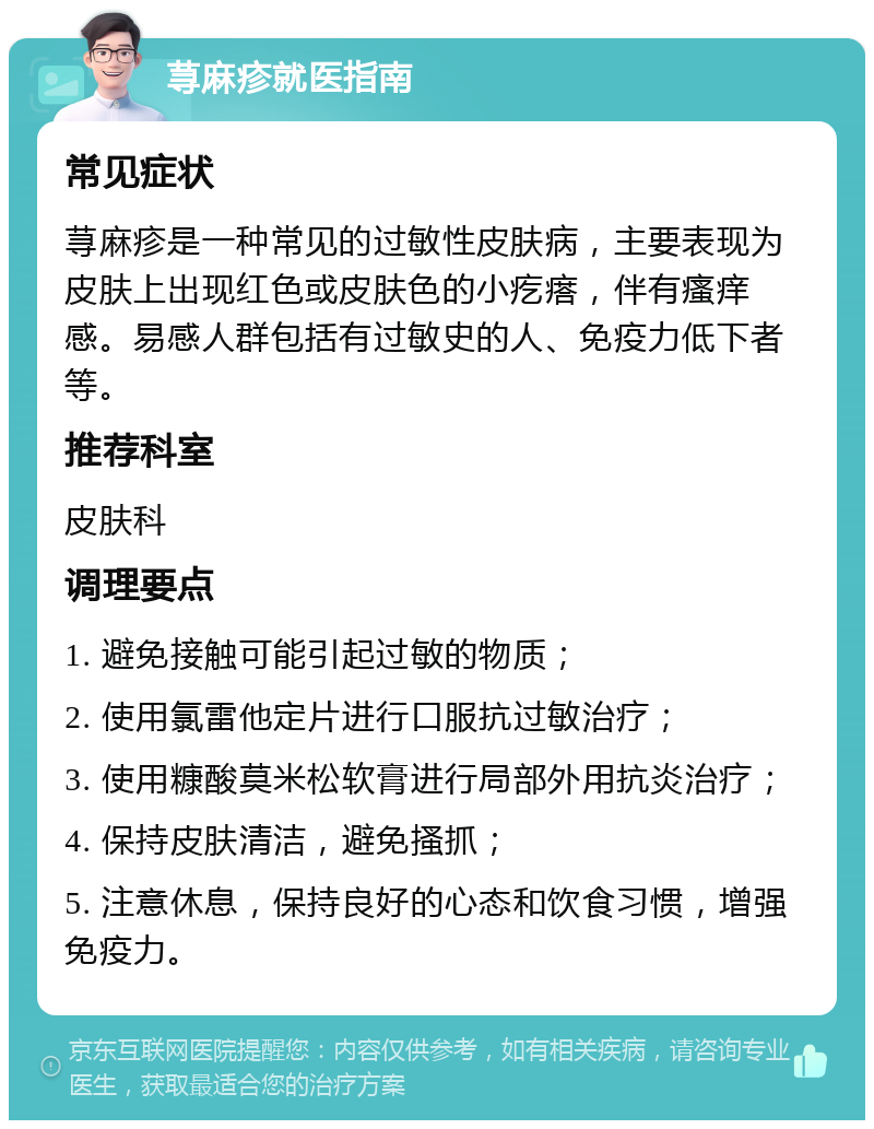 荨麻疹就医指南 常见症状 荨麻疹是一种常见的过敏性皮肤病，主要表现为皮肤上出现红色或皮肤色的小疙瘩，伴有瘙痒感。易感人群包括有过敏史的人、免疫力低下者等。 推荐科室 皮肤科 调理要点 1. 避免接触可能引起过敏的物质； 2. 使用氯雷他定片进行口服抗过敏治疗； 3. 使用糠酸莫米松软膏进行局部外用抗炎治疗； 4. 保持皮肤清洁，避免搔抓； 5. 注意休息，保持良好的心态和饮食习惯，增强免疫力。