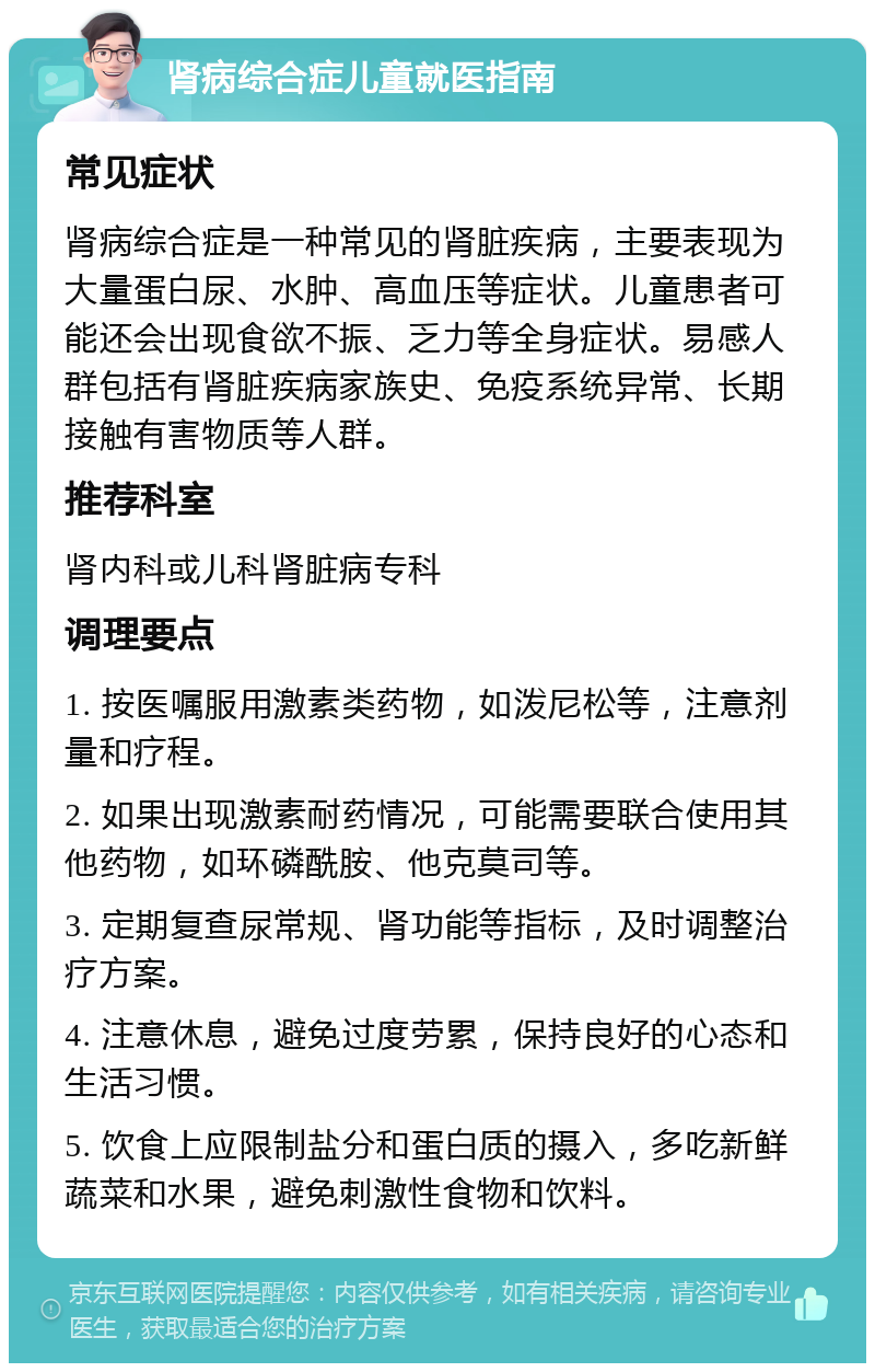 肾病综合症儿童就医指南 常见症状 肾病综合症是一种常见的肾脏疾病，主要表现为大量蛋白尿、水肿、高血压等症状。儿童患者可能还会出现食欲不振、乏力等全身症状。易感人群包括有肾脏疾病家族史、免疫系统异常、长期接触有害物质等人群。 推荐科室 肾内科或儿科肾脏病专科 调理要点 1. 按医嘱服用激素类药物，如泼尼松等，注意剂量和疗程。 2. 如果出现激素耐药情况，可能需要联合使用其他药物，如环磷酰胺、他克莫司等。 3. 定期复查尿常规、肾功能等指标，及时调整治疗方案。 4. 注意休息，避免过度劳累，保持良好的心态和生活习惯。 5. 饮食上应限制盐分和蛋白质的摄入，多吃新鲜蔬菜和水果，避免刺激性食物和饮料。