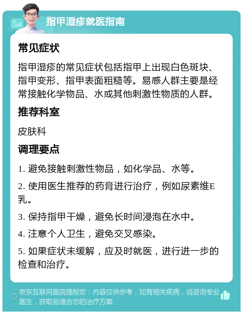 指甲湿疹就医指南 常见症状 指甲湿疹的常见症状包括指甲上出现白色斑块、指甲变形、指甲表面粗糙等。易感人群主要是经常接触化学物品、水或其他刺激性物质的人群。 推荐科室 皮肤科 调理要点 1. 避免接触刺激性物品，如化学品、水等。 2. 使用医生推荐的药膏进行治疗，例如尿素维E乳。 3. 保持指甲干燥，避免长时间浸泡在水中。 4. 注意个人卫生，避免交叉感染。 5. 如果症状未缓解，应及时就医，进行进一步的检查和治疗。