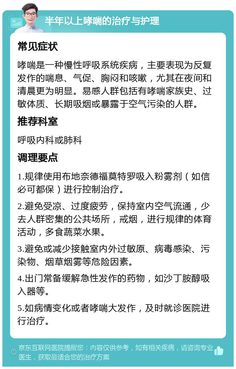 半年以上哮喘的治疗与护理 常见症状 哮喘是一种慢性呼吸系统疾病，主要表现为反复发作的喘息、气促、胸闷和咳嗽，尤其在夜间和清晨更为明显。易感人群包括有哮喘家族史、过敏体质、长期吸烟或暴露于空气污染的人群。 推荐科室 呼吸内科或肺科 调理要点 1.规律使用布地奈德福莫特罗吸入粉雾剂（如信必可都保）进行控制治疗。 2.避免受凉、过度疲劳，保持室内空气流通，少去人群密集的公共场所，戒烟，进行规律的体育活动，多食蔬菜水果。 3.避免或减少接触室内外过敏原、病毒感染、污染物、烟草烟雾等危险因素。 4.出门常备缓解急性发作的药物，如沙丁胺醇吸入器等。 5.如病情变化或者哮喘大发作，及时就诊医院进行治疗。