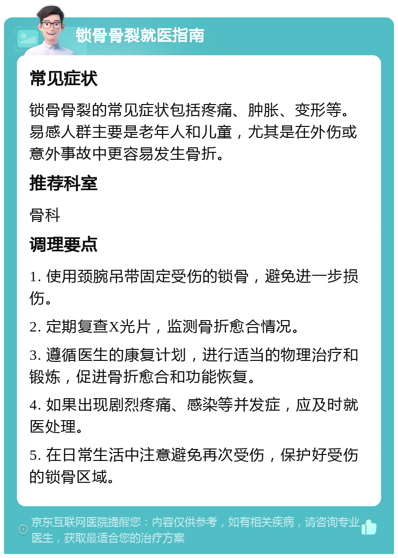 锁骨骨裂就医指南 常见症状 锁骨骨裂的常见症状包括疼痛、肿胀、变形等。易感人群主要是老年人和儿童，尤其是在外伤或意外事故中更容易发生骨折。 推荐科室 骨科 调理要点 1. 使用颈腕吊带固定受伤的锁骨，避免进一步损伤。 2. 定期复查X光片，监测骨折愈合情况。 3. 遵循医生的康复计划，进行适当的物理治疗和锻炼，促进骨折愈合和功能恢复。 4. 如果出现剧烈疼痛、感染等并发症，应及时就医处理。 5. 在日常生活中注意避免再次受伤，保护好受伤的锁骨区域。