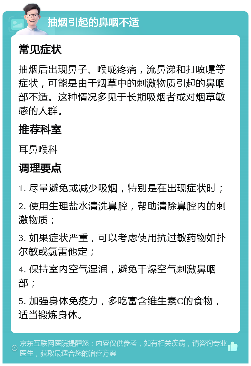 抽烟引起的鼻咽不适 常见症状 抽烟后出现鼻子、喉咙疼痛，流鼻涕和打喷嚏等症状，可能是由于烟草中的刺激物质引起的鼻咽部不适。这种情况多见于长期吸烟者或对烟草敏感的人群。 推荐科室 耳鼻喉科 调理要点 1. 尽量避免或减少吸烟，特别是在出现症状时； 2. 使用生理盐水清洗鼻腔，帮助清除鼻腔内的刺激物质； 3. 如果症状严重，可以考虑使用抗过敏药物如扑尔敏或氯雷他定； 4. 保持室内空气湿润，避免干燥空气刺激鼻咽部； 5. 加强身体免疫力，多吃富含维生素C的食物，适当锻炼身体。