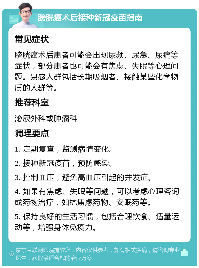 膀胱癌术后接种新冠疫苗指南 常见症状 膀胱癌术后患者可能会出现尿频、尿急、尿痛等症状，部分患者也可能会有焦虑、失眠等心理问题。易感人群包括长期吸烟者、接触某些化学物质的人群等。 推荐科室 泌尿外科或肿瘤科 调理要点 1. 定期复查，监测病情变化。 2. 接种新冠疫苗，预防感染。 3. 控制血压，避免高血压引起的并发症。 4. 如果有焦虑、失眠等问题，可以考虑心理咨询或药物治疗，如抗焦虑药物、安眠药等。 5. 保持良好的生活习惯，包括合理饮食、适量运动等，增强身体免疫力。