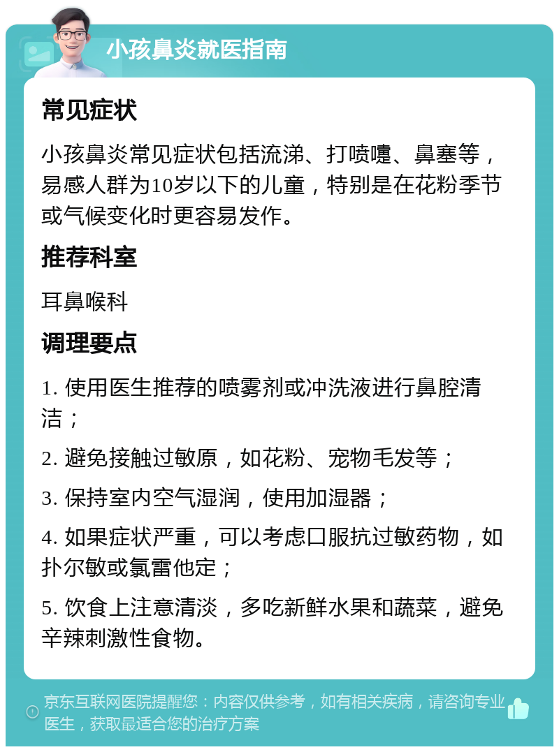 小孩鼻炎就医指南 常见症状 小孩鼻炎常见症状包括流涕、打喷嚏、鼻塞等，易感人群为10岁以下的儿童，特别是在花粉季节或气候变化时更容易发作。 推荐科室 耳鼻喉科 调理要点 1. 使用医生推荐的喷雾剂或冲洗液进行鼻腔清洁； 2. 避免接触过敏原，如花粉、宠物毛发等； 3. 保持室内空气湿润，使用加湿器； 4. 如果症状严重，可以考虑口服抗过敏药物，如扑尔敏或氯雷他定； 5. 饮食上注意清淡，多吃新鲜水果和蔬菜，避免辛辣刺激性食物。