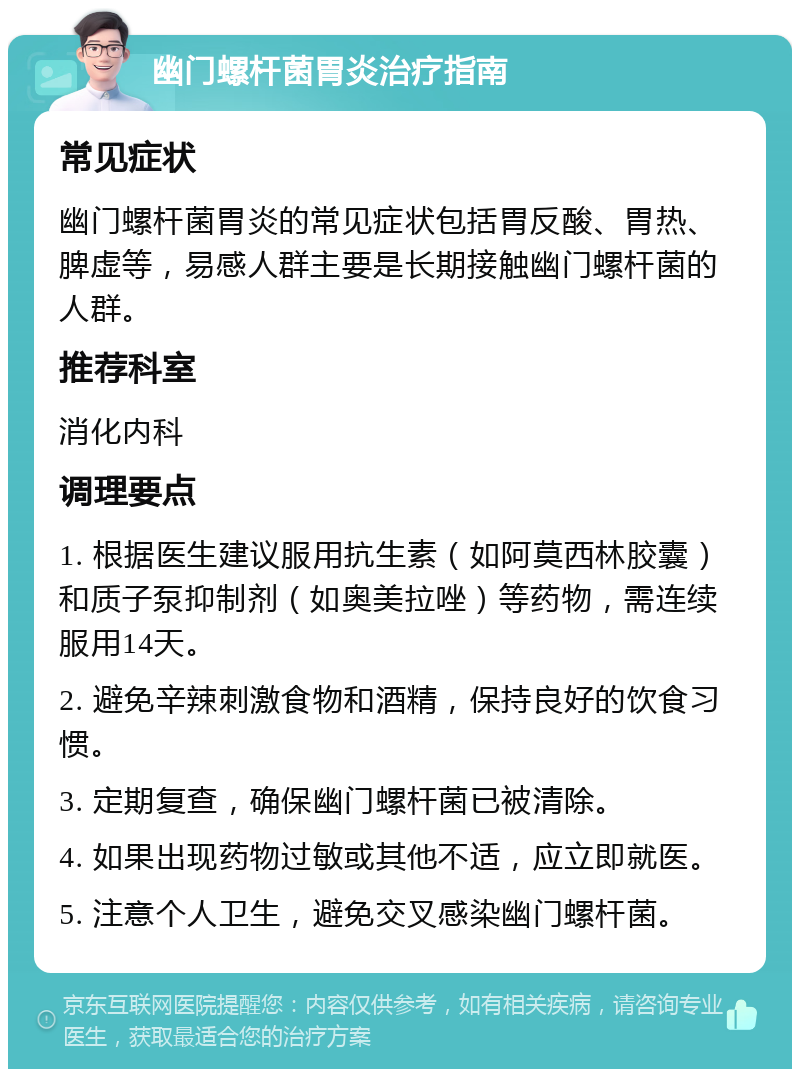 幽门螺杆菌胃炎治疗指南 常见症状 幽门螺杆菌胃炎的常见症状包括胃反酸、胃热、脾虚等，易感人群主要是长期接触幽门螺杆菌的人群。 推荐科室 消化内科 调理要点 1. 根据医生建议服用抗生素（如阿莫西林胶囊）和质子泵抑制剂（如奥美拉唑）等药物，需连续服用14天。 2. 避免辛辣刺激食物和酒精，保持良好的饮食习惯。 3. 定期复查，确保幽门螺杆菌已被清除。 4. 如果出现药物过敏或其他不适，应立即就医。 5. 注意个人卫生，避免交叉感染幽门螺杆菌。