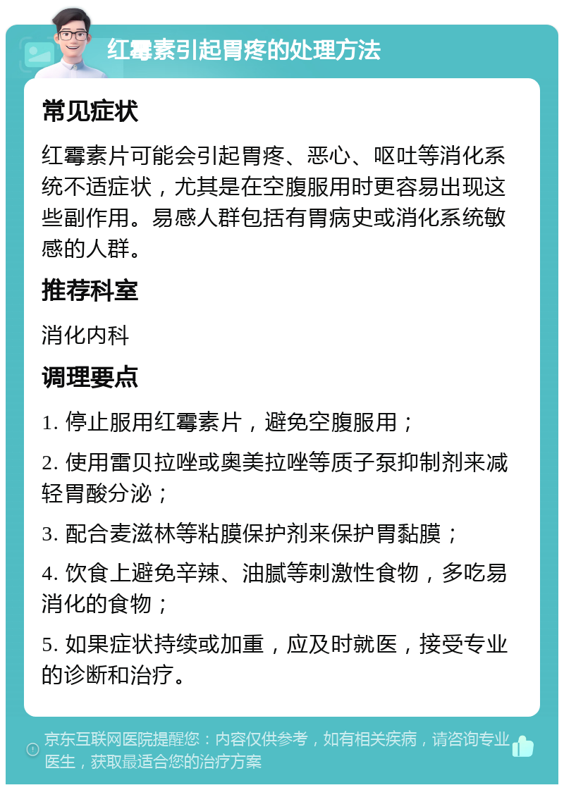 红霉素引起胃疼的处理方法 常见症状 红霉素片可能会引起胃疼、恶心、呕吐等消化系统不适症状，尤其是在空腹服用时更容易出现这些副作用。易感人群包括有胃病史或消化系统敏感的人群。 推荐科室 消化内科 调理要点 1. 停止服用红霉素片，避免空腹服用； 2. 使用雷贝拉唑或奥美拉唑等质子泵抑制剂来减轻胃酸分泌； 3. 配合麦滋林等粘膜保护剂来保护胃黏膜； 4. 饮食上避免辛辣、油腻等刺激性食物，多吃易消化的食物； 5. 如果症状持续或加重，应及时就医，接受专业的诊断和治疗。