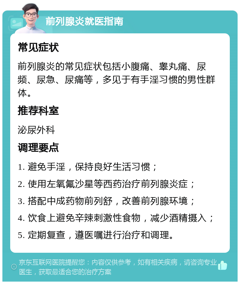 前列腺炎就医指南 常见症状 前列腺炎的常见症状包括小腹痛、睾丸痛、尿频、尿急、尿痛等，多见于有手淫习惯的男性群体。 推荐科室 泌尿外科 调理要点 1. 避免手淫，保持良好生活习惯； 2. 使用左氧氟沙星等西药治疗前列腺炎症； 3. 搭配中成药物前列舒，改善前列腺环境； 4. 饮食上避免辛辣刺激性食物，减少酒精摄入； 5. 定期复查，遵医嘱进行治疗和调理。