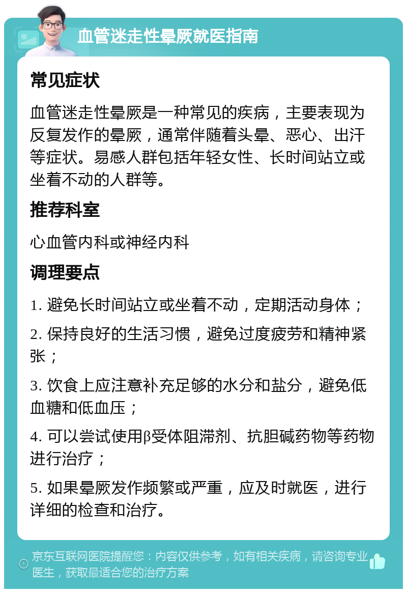 血管迷走性晕厥就医指南 常见症状 血管迷走性晕厥是一种常见的疾病，主要表现为反复发作的晕厥，通常伴随着头晕、恶心、出汗等症状。易感人群包括年轻女性、长时间站立或坐着不动的人群等。 推荐科室 心血管内科或神经内科 调理要点 1. 避免长时间站立或坐着不动，定期活动身体； 2. 保持良好的生活习惯，避免过度疲劳和精神紧张； 3. 饮食上应注意补充足够的水分和盐分，避免低血糖和低血压； 4. 可以尝试使用β受体阻滞剂、抗胆碱药物等药物进行治疗； 5. 如果晕厥发作频繁或严重，应及时就医，进行详细的检查和治疗。