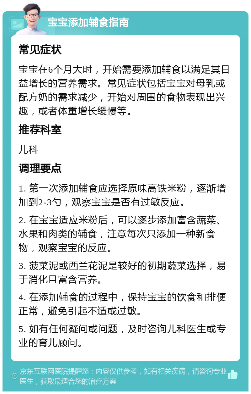 宝宝添加辅食指南 常见症状 宝宝在6个月大时，开始需要添加辅食以满足其日益增长的营养需求。常见症状包括宝宝对母乳或配方奶的需求减少，开始对周围的食物表现出兴趣，或者体重增长缓慢等。 推荐科室 儿科 调理要点 1. 第一次添加辅食应选择原味高铁米粉，逐渐增加到2-3勺，观察宝宝是否有过敏反应。 2. 在宝宝适应米粉后，可以逐步添加富含蔬菜、水果和肉类的辅食，注意每次只添加一种新食物，观察宝宝的反应。 3. 菠菜泥或西兰花泥是较好的初期蔬菜选择，易于消化且富含营养。 4. 在添加辅食的过程中，保持宝宝的饮食和排便正常，避免引起不适或过敏。 5. 如有任何疑问或问题，及时咨询儿科医生或专业的育儿顾问。