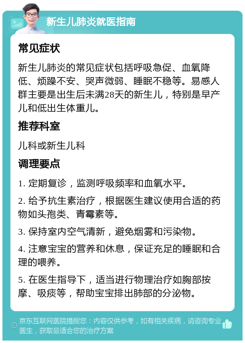 新生儿肺炎就医指南 常见症状 新生儿肺炎的常见症状包括呼吸急促、血氧降低、烦躁不安、哭声微弱、睡眠不稳等。易感人群主要是出生后未满28天的新生儿，特别是早产儿和低出生体重儿。 推荐科室 儿科或新生儿科 调理要点 1. 定期复诊，监测呼吸频率和血氧水平。 2. 给予抗生素治疗，根据医生建议使用合适的药物如头孢类、青霉素等。 3. 保持室内空气清新，避免烟雾和污染物。 4. 注意宝宝的营养和休息，保证充足的睡眠和合理的喂养。 5. 在医生指导下，适当进行物理治疗如胸部按摩、吸痰等，帮助宝宝排出肺部的分泌物。