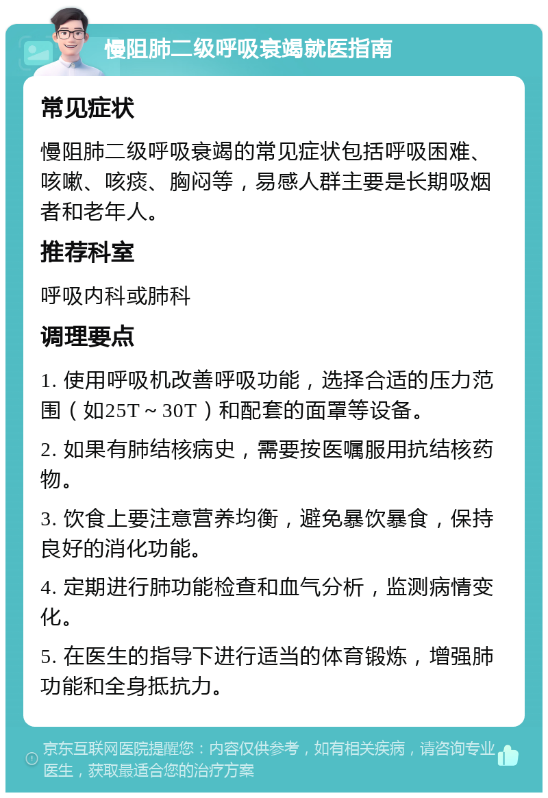 慢阻肺二级呼吸衰竭就医指南 常见症状 慢阻肺二级呼吸衰竭的常见症状包括呼吸困难、咳嗽、咳痰、胸闷等，易感人群主要是长期吸烟者和老年人。 推荐科室 呼吸内科或肺科 调理要点 1. 使用呼吸机改善呼吸功能，选择合适的压力范围（如25T～30T）和配套的面罩等设备。 2. 如果有肺结核病史，需要按医嘱服用抗结核药物。 3. 饮食上要注意营养均衡，避免暴饮暴食，保持良好的消化功能。 4. 定期进行肺功能检查和血气分析，监测病情变化。 5. 在医生的指导下进行适当的体育锻炼，增强肺功能和全身抵抗力。