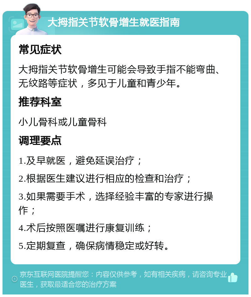 大拇指关节软骨增生就医指南 常见症状 大拇指关节软骨增生可能会导致手指不能弯曲、无纹路等症状，多见于儿童和青少年。 推荐科室 小儿骨科或儿童骨科 调理要点 1.及早就医，避免延误治疗； 2.根据医生建议进行相应的检查和治疗； 3.如果需要手术，选择经验丰富的专家进行操作； 4.术后按照医嘱进行康复训练； 5.定期复查，确保病情稳定或好转。