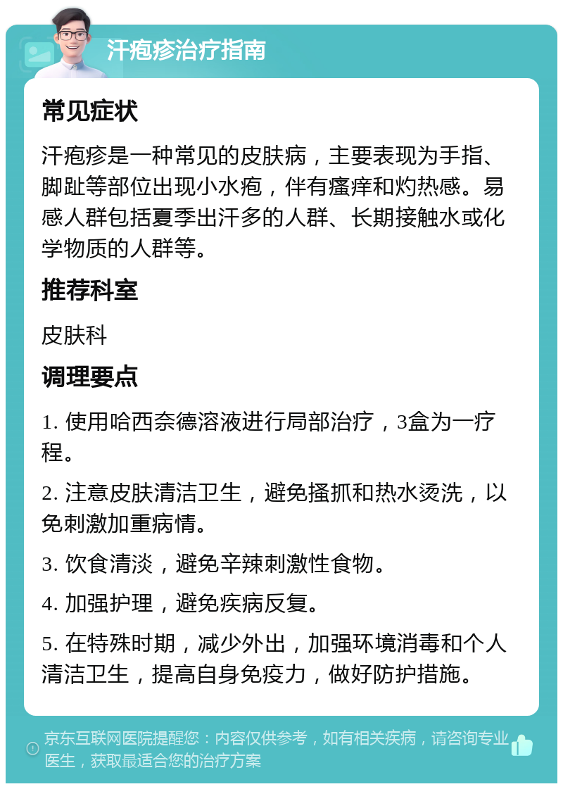 汗疱疹治疗指南 常见症状 汗疱疹是一种常见的皮肤病，主要表现为手指、脚趾等部位出现小水疱，伴有瘙痒和灼热感。易感人群包括夏季出汗多的人群、长期接触水或化学物质的人群等。 推荐科室 皮肤科 调理要点 1. 使用哈西奈德溶液进行局部治疗，3盒为一疗程。 2. 注意皮肤清洁卫生，避免搔抓和热水烫洗，以免刺激加重病情。 3. 饮食清淡，避免辛辣刺激性食物。 4. 加强护理，避免疾病反复。 5. 在特殊时期，减少外出，加强环境消毒和个人清洁卫生，提高自身免疫力，做好防护措施。