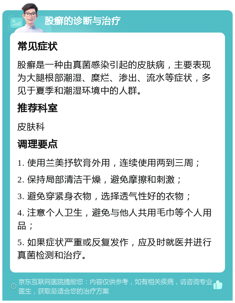 股癣的诊断与治疗 常见症状 股癣是一种由真菌感染引起的皮肤病，主要表现为大腿根部潮湿、糜烂、渗出、流水等症状，多见于夏季和潮湿环境中的人群。 推荐科室 皮肤科 调理要点 1. 使用兰美抒软膏外用，连续使用两到三周； 2. 保持局部清洁干燥，避免摩擦和刺激； 3. 避免穿紧身衣物，选择透气性好的衣物； 4. 注意个人卫生，避免与他人共用毛巾等个人用品； 5. 如果症状严重或反复发作，应及时就医并进行真菌检测和治疗。