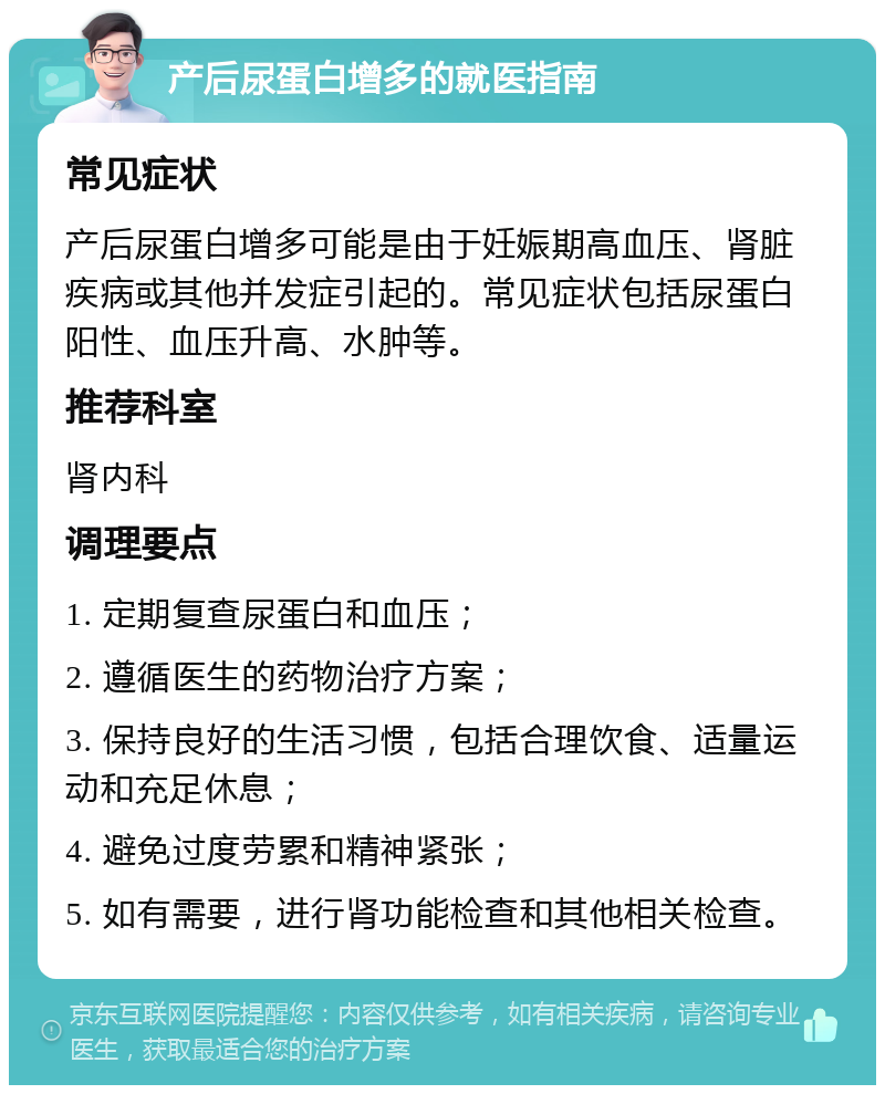 产后尿蛋白增多的就医指南 常见症状 产后尿蛋白增多可能是由于妊娠期高血压、肾脏疾病或其他并发症引起的。常见症状包括尿蛋白阳性、血压升高、水肿等。 推荐科室 肾内科 调理要点 1. 定期复查尿蛋白和血压； 2. 遵循医生的药物治疗方案； 3. 保持良好的生活习惯，包括合理饮食、适量运动和充足休息； 4. 避免过度劳累和精神紧张； 5. 如有需要，进行肾功能检查和其他相关检查。