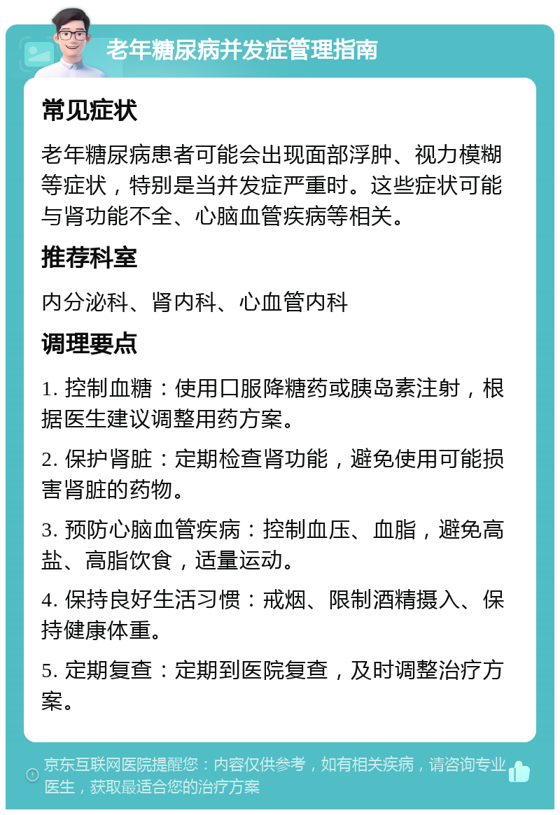 老年糖尿病并发症管理指南 常见症状 老年糖尿病患者可能会出现面部浮肿、视力模糊等症状，特别是当并发症严重时。这些症状可能与肾功能不全、心脑血管疾病等相关。 推荐科室 内分泌科、肾内科、心血管内科 调理要点 1. 控制血糖：使用口服降糖药或胰岛素注射，根据医生建议调整用药方案。 2. 保护肾脏：定期检查肾功能，避免使用可能损害肾脏的药物。 3. 预防心脑血管疾病：控制血压、血脂，避免高盐、高脂饮食，适量运动。 4. 保持良好生活习惯：戒烟、限制酒精摄入、保持健康体重。 5. 定期复查：定期到医院复查，及时调整治疗方案。