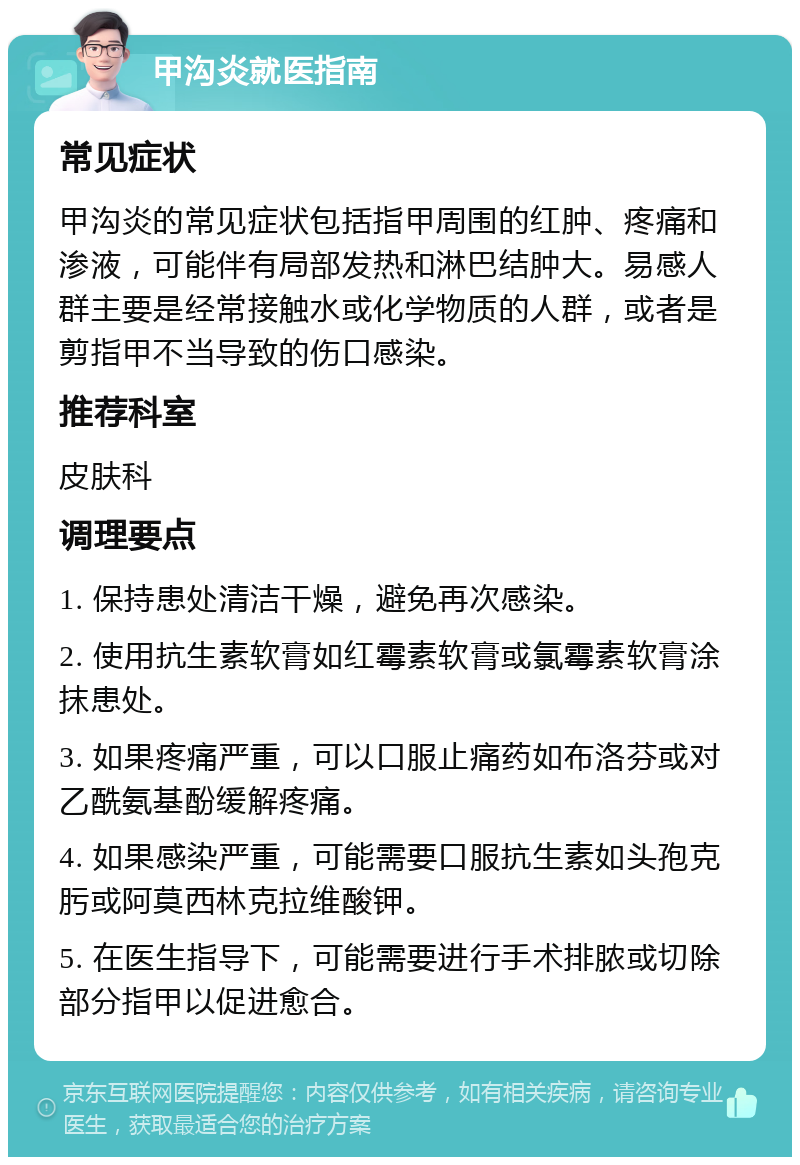 甲沟炎就医指南 常见症状 甲沟炎的常见症状包括指甲周围的红肿、疼痛和渗液，可能伴有局部发热和淋巴结肿大。易感人群主要是经常接触水或化学物质的人群，或者是剪指甲不当导致的伤口感染。 推荐科室 皮肤科 调理要点 1. 保持患处清洁干燥，避免再次感染。 2. 使用抗生素软膏如红霉素软膏或氯霉素软膏涂抹患处。 3. 如果疼痛严重，可以口服止痛药如布洛芬或对乙酰氨基酚缓解疼痛。 4. 如果感染严重，可能需要口服抗生素如头孢克肟或阿莫西林克拉维酸钾。 5. 在医生指导下，可能需要进行手术排脓或切除部分指甲以促进愈合。