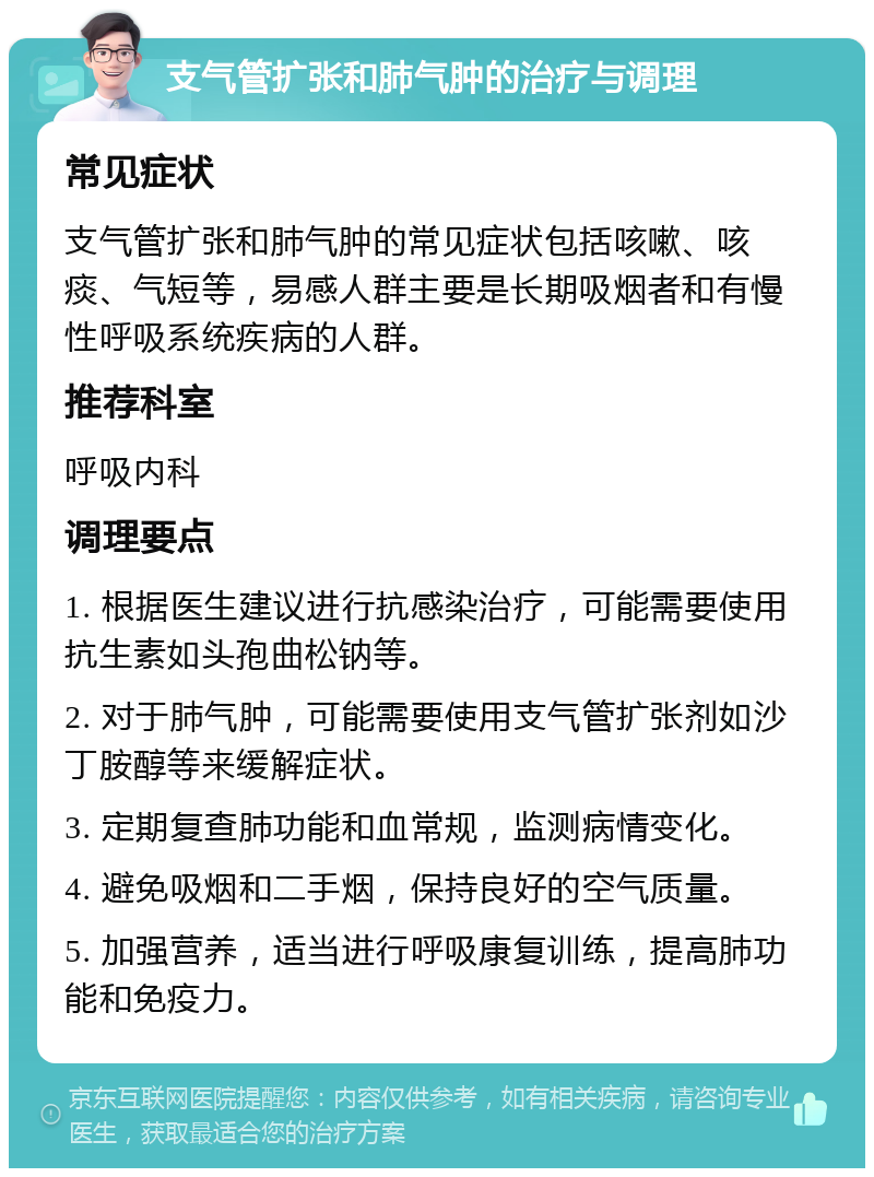 支气管扩张和肺气肿的治疗与调理 常见症状 支气管扩张和肺气肿的常见症状包括咳嗽、咳痰、气短等，易感人群主要是长期吸烟者和有慢性呼吸系统疾病的人群。 推荐科室 呼吸内科 调理要点 1. 根据医生建议进行抗感染治疗，可能需要使用抗生素如头孢曲松钠等。 2. 对于肺气肿，可能需要使用支气管扩张剂如沙丁胺醇等来缓解症状。 3. 定期复查肺功能和血常规，监测病情变化。 4. 避免吸烟和二手烟，保持良好的空气质量。 5. 加强营养，适当进行呼吸康复训练，提高肺功能和免疫力。