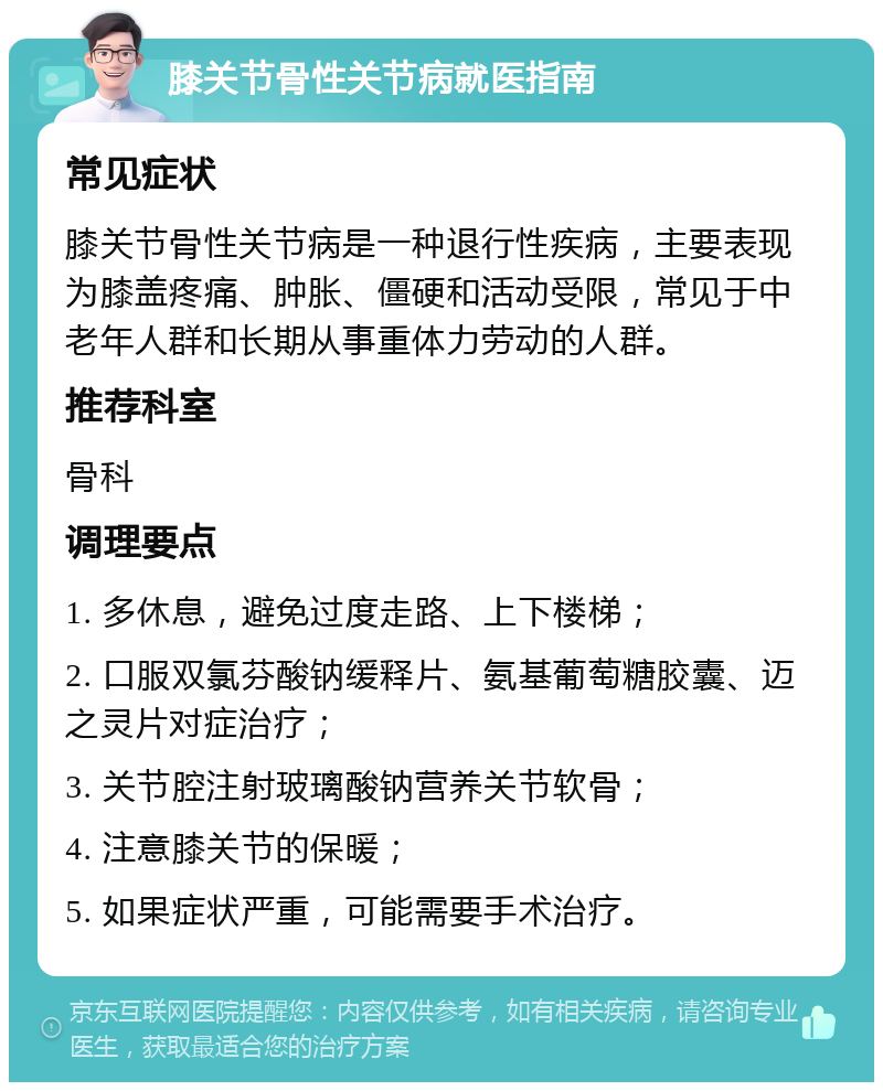 膝关节骨性关节病就医指南 常见症状 膝关节骨性关节病是一种退行性疾病，主要表现为膝盖疼痛、肿胀、僵硬和活动受限，常见于中老年人群和长期从事重体力劳动的人群。 推荐科室 骨科 调理要点 1. 多休息，避免过度走路、上下楼梯； 2. 口服双氯芬酸钠缓释片、氨基葡萄糖胶囊、迈之灵片对症治疗； 3. 关节腔注射玻璃酸钠营养关节软骨； 4. 注意膝关节的保暖； 5. 如果症状严重，可能需要手术治疗。