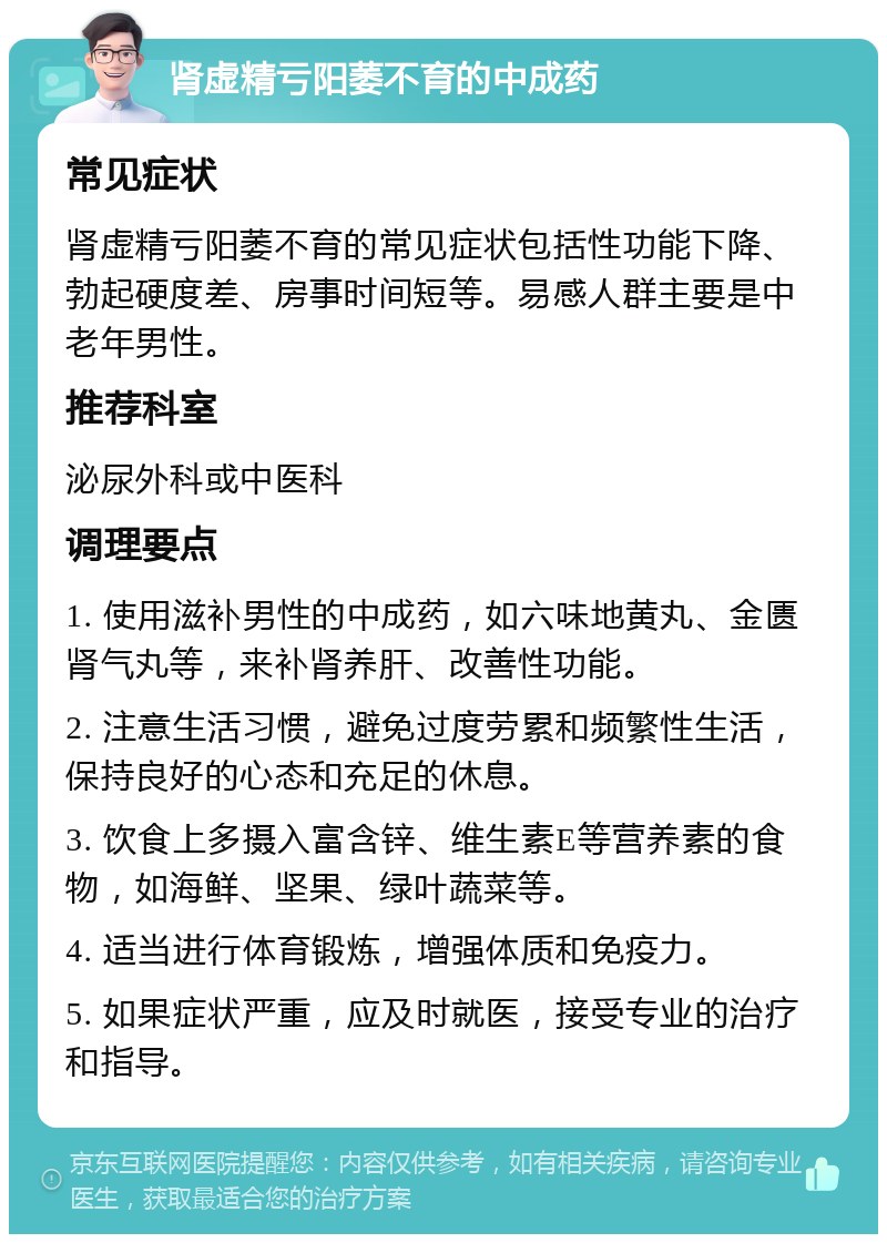 肾虚精亏阳萎不育的中成药 常见症状 肾虚精亏阳萎不育的常见症状包括性功能下降、勃起硬度差、房事时间短等。易感人群主要是中老年男性。 推荐科室 泌尿外科或中医科 调理要点 1. 使用滋补男性的中成药，如六味地黄丸、金匮肾气丸等，来补肾养肝、改善性功能。 2. 注意生活习惯，避免过度劳累和频繁性生活，保持良好的心态和充足的休息。 3. 饮食上多摄入富含锌、维生素E等营养素的食物，如海鲜、坚果、绿叶蔬菜等。 4. 适当进行体育锻炼，增强体质和免疫力。 5. 如果症状严重，应及时就医，接受专业的治疗和指导。