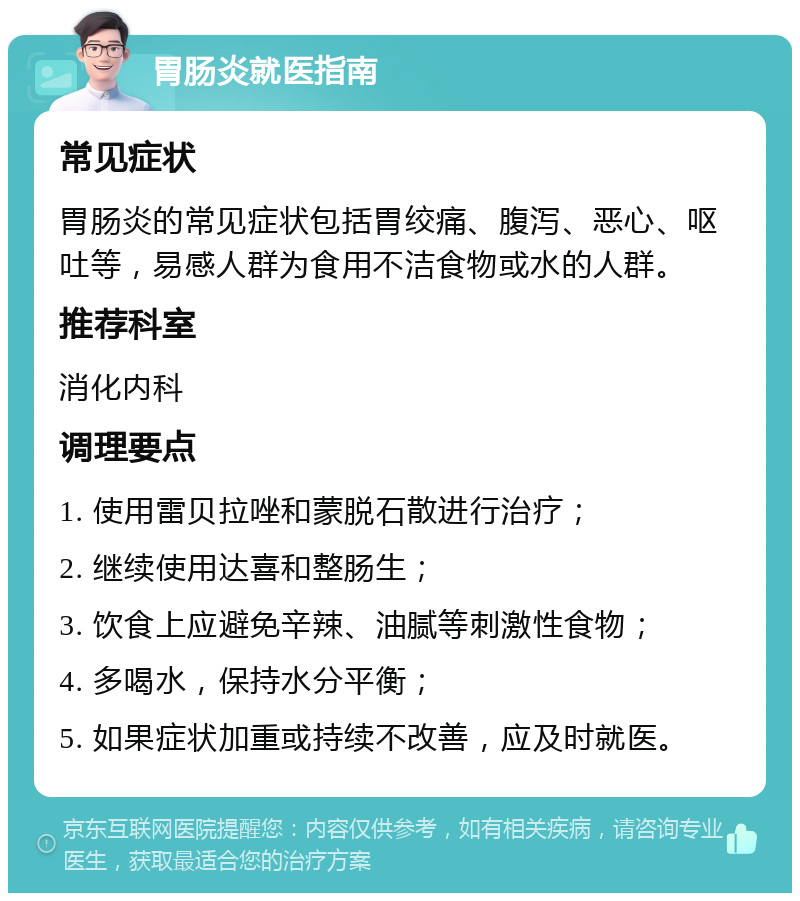 胃肠炎就医指南 常见症状 胃肠炎的常见症状包括胃绞痛、腹泻、恶心、呕吐等，易感人群为食用不洁食物或水的人群。 推荐科室 消化内科 调理要点 1. 使用雷贝拉唑和蒙脱石散进行治疗； 2. 继续使用达喜和整肠生； 3. 饮食上应避免辛辣、油腻等刺激性食物； 4. 多喝水，保持水分平衡； 5. 如果症状加重或持续不改善，应及时就医。