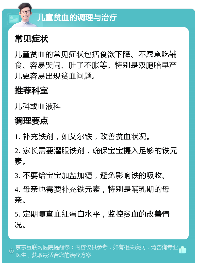 儿童贫血的调理与治疗 常见症状 儿童贫血的常见症状包括食欲下降、不愿意吃辅食、容易哭闹、肚子不胀等。特别是双胞胎早产儿更容易出现贫血问题。 推荐科室 儿科或血液科 调理要点 1. 补充铁剂，如艾尔铁，改善贫血状况。 2. 家长需要灌服铁剂，确保宝宝摄入足够的铁元素。 3. 不要给宝宝加盐加糖，避免影响铁的吸收。 4. 母亲也需要补充铁元素，特别是哺乳期的母亲。 5. 定期复查血红蛋白水平，监控贫血的改善情况。