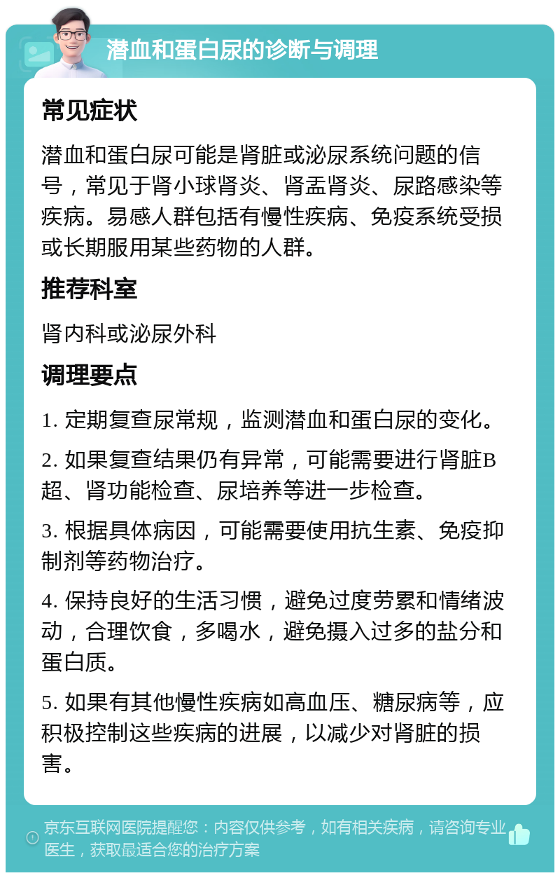 潜血和蛋白尿的诊断与调理 常见症状 潜血和蛋白尿可能是肾脏或泌尿系统问题的信号，常见于肾小球肾炎、肾盂肾炎、尿路感染等疾病。易感人群包括有慢性疾病、免疫系统受损或长期服用某些药物的人群。 推荐科室 肾内科或泌尿外科 调理要点 1. 定期复查尿常规，监测潜血和蛋白尿的变化。 2. 如果复查结果仍有异常，可能需要进行肾脏B超、肾功能检查、尿培养等进一步检查。 3. 根据具体病因，可能需要使用抗生素、免疫抑制剂等药物治疗。 4. 保持良好的生活习惯，避免过度劳累和情绪波动，合理饮食，多喝水，避免摄入过多的盐分和蛋白质。 5. 如果有其他慢性疾病如高血压、糖尿病等，应积极控制这些疾病的进展，以减少对肾脏的损害。