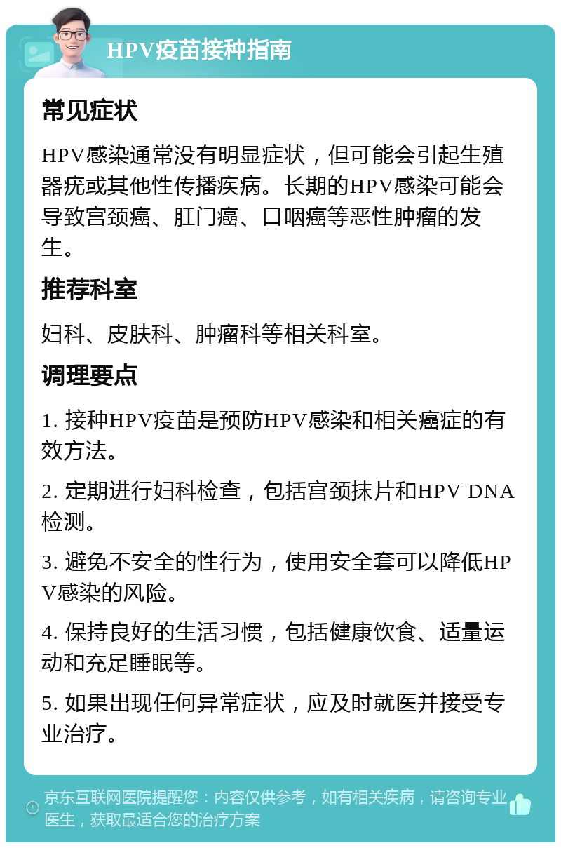 HPV疫苗接种指南 常见症状 HPV感染通常没有明显症状，但可能会引起生殖器疣或其他性传播疾病。长期的HPV感染可能会导致宫颈癌、肛门癌、口咽癌等恶性肿瘤的发生。 推荐科室 妇科、皮肤科、肿瘤科等相关科室。 调理要点 1. 接种HPV疫苗是预防HPV感染和相关癌症的有效方法。 2. 定期进行妇科检查，包括宫颈抹片和HPV DNA检测。 3. 避免不安全的性行为，使用安全套可以降低HPV感染的风险。 4. 保持良好的生活习惯，包括健康饮食、适量运动和充足睡眠等。 5. 如果出现任何异常症状，应及时就医并接受专业治疗。