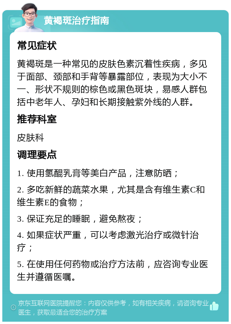 黄褐斑治疗指南 常见症状 黄褐斑是一种常见的皮肤色素沉着性疾病，多见于面部、颈部和手背等暴露部位，表现为大小不一、形状不规则的棕色或黑色斑块，易感人群包括中老年人、孕妇和长期接触紫外线的人群。 推荐科室 皮肤科 调理要点 1. 使用氢醌乳膏等美白产品，注意防晒； 2. 多吃新鲜的蔬菜水果，尤其是含有维生素C和维生素E的食物； 3. 保证充足的睡眠，避免熬夜； 4. 如果症状严重，可以考虑激光治疗或微针治疗； 5. 在使用任何药物或治疗方法前，应咨询专业医生并遵循医嘱。