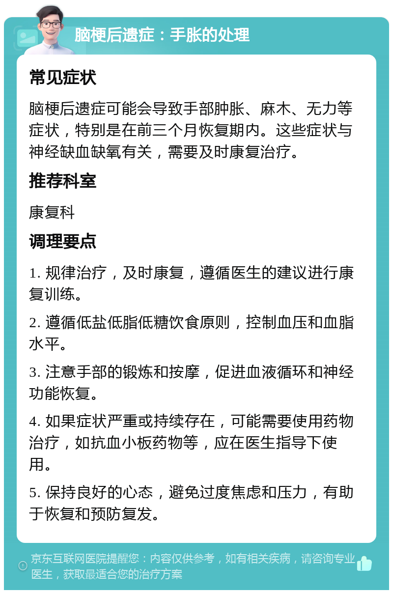 脑梗后遗症：手胀的处理 常见症状 脑梗后遗症可能会导致手部肿胀、麻木、无力等症状，特别是在前三个月恢复期内。这些症状与神经缺血缺氧有关，需要及时康复治疗。 推荐科室 康复科 调理要点 1. 规律治疗，及时康复，遵循医生的建议进行康复训练。 2. 遵循低盐低脂低糖饮食原则，控制血压和血脂水平。 3. 注意手部的锻炼和按摩，促进血液循环和神经功能恢复。 4. 如果症状严重或持续存在，可能需要使用药物治疗，如抗血小板药物等，应在医生指导下使用。 5. 保持良好的心态，避免过度焦虑和压力，有助于恢复和预防复发。