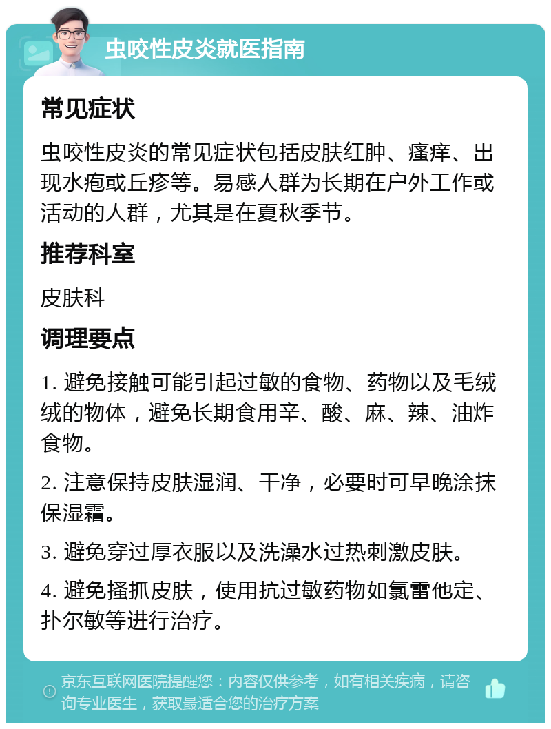 虫咬性皮炎就医指南 常见症状 虫咬性皮炎的常见症状包括皮肤红肿、瘙痒、出现水疱或丘疹等。易感人群为长期在户外工作或活动的人群，尤其是在夏秋季节。 推荐科室 皮肤科 调理要点 1. 避免接触可能引起过敏的食物、药物以及毛绒绒的物体，避免长期食用辛、酸、麻、辣、油炸食物。 2. 注意保持皮肤湿润、干净，必要时可早晚涂抹保湿霜。 3. 避免穿过厚衣服以及洗澡水过热刺激皮肤。 4. 避免搔抓皮肤，使用抗过敏药物如氯雷他定、扑尔敏等进行治疗。