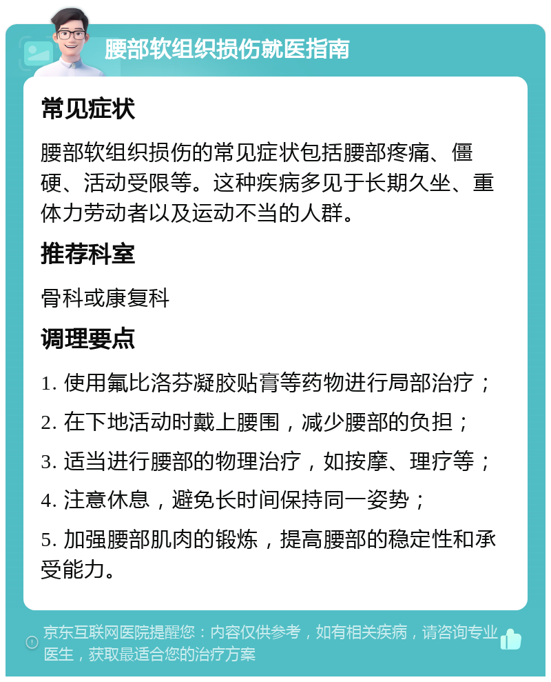 腰部软组织损伤就医指南 常见症状 腰部软组织损伤的常见症状包括腰部疼痛、僵硬、活动受限等。这种疾病多见于长期久坐、重体力劳动者以及运动不当的人群。 推荐科室 骨科或康复科 调理要点 1. 使用氟比洛芬凝胶贴膏等药物进行局部治疗； 2. 在下地活动时戴上腰围，减少腰部的负担； 3. 适当进行腰部的物理治疗，如按摩、理疗等； 4. 注意休息，避免长时间保持同一姿势； 5. 加强腰部肌肉的锻炼，提高腰部的稳定性和承受能力。