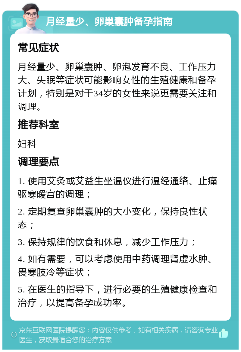 月经量少、卵巢囊肿备孕指南 常见症状 月经量少、卵巢囊肿、卵泡发育不良、工作压力大、失眠等症状可能影响女性的生殖健康和备孕计划，特别是对于34岁的女性来说更需要关注和调理。 推荐科室 妇科 调理要点 1. 使用艾灸或艾益生坐温仪进行温经通络、止痛驱寒暖宫的调理； 2. 定期复查卵巢囊肿的大小变化，保持良性状态； 3. 保持规律的饮食和休息，减少工作压力； 4. 如有需要，可以考虑使用中药调理肾虚水肿、畏寒肢冷等症状； 5. 在医生的指导下，进行必要的生殖健康检查和治疗，以提高备孕成功率。