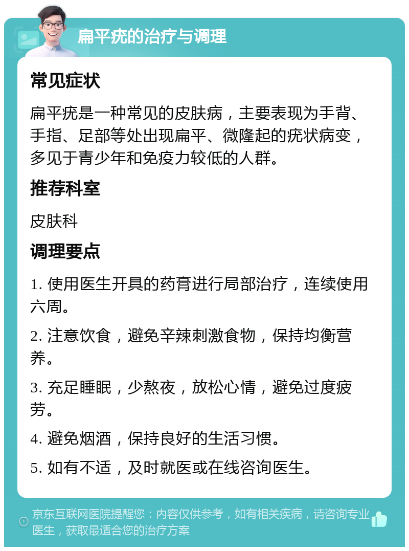 扁平疣的治疗与调理 常见症状 扁平疣是一种常见的皮肤病，主要表现为手背、手指、足部等处出现扁平、微隆起的疣状病变，多见于青少年和免疫力较低的人群。 推荐科室 皮肤科 调理要点 1. 使用医生开具的药膏进行局部治疗，连续使用六周。 2. 注意饮食，避免辛辣刺激食物，保持均衡营养。 3. 充足睡眠，少熬夜，放松心情，避免过度疲劳。 4. 避免烟酒，保持良好的生活习惯。 5. 如有不适，及时就医或在线咨询医生。