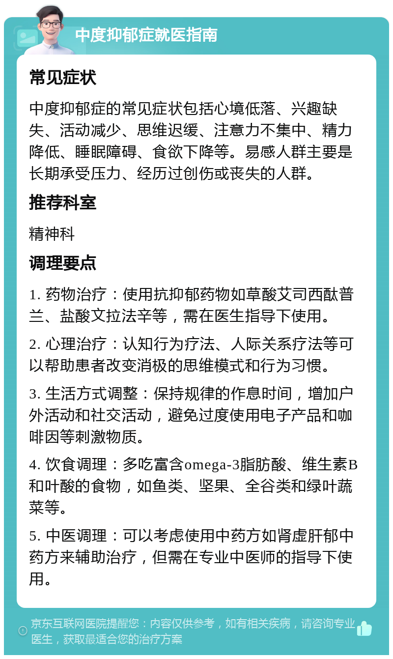 中度抑郁症就医指南 常见症状 中度抑郁症的常见症状包括心境低落、兴趣缺失、活动减少、思维迟缓、注意力不集中、精力降低、睡眠障碍、食欲下降等。易感人群主要是长期承受压力、经历过创伤或丧失的人群。 推荐科室 精神科 调理要点 1. 药物治疗：使用抗抑郁药物如草酸艾司西酞普兰、盐酸文拉法辛等，需在医生指导下使用。 2. 心理治疗：认知行为疗法、人际关系疗法等可以帮助患者改变消极的思维模式和行为习惯。 3. 生活方式调整：保持规律的作息时间，增加户外活动和社交活动，避免过度使用电子产品和咖啡因等刺激物质。 4. 饮食调理：多吃富含omega-3脂肪酸、维生素B和叶酸的食物，如鱼类、坚果、全谷类和绿叶蔬菜等。 5. 中医调理：可以考虑使用中药方如肾虚肝郁中药方来辅助治疗，但需在专业中医师的指导下使用。