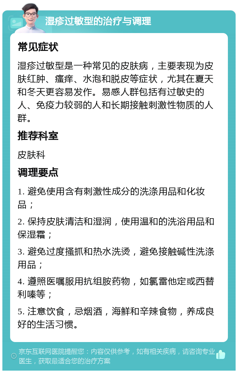 湿疹过敏型的治疗与调理 常见症状 湿疹过敏型是一种常见的皮肤病，主要表现为皮肤红肿、瘙痒、水泡和脱皮等症状，尤其在夏天和冬天更容易发作。易感人群包括有过敏史的人、免疫力较弱的人和长期接触刺激性物质的人群。 推荐科室 皮肤科 调理要点 1. 避免使用含有刺激性成分的洗涤用品和化妆品； 2. 保持皮肤清洁和湿润，使用温和的洗浴用品和保湿霜； 3. 避免过度搔抓和热水洗烫，避免接触碱性洗涤用品； 4. 遵照医嘱服用抗组胺药物，如氯雷他定或西替利嗪等； 5. 注意饮食，忌烟酒，海鲜和辛辣食物，养成良好的生活习惯。