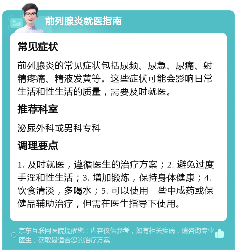 前列腺炎就医指南 常见症状 前列腺炎的常见症状包括尿频、尿急、尿痛、射精疼痛、精液发黄等。这些症状可能会影响日常生活和性生活的质量，需要及时就医。 推荐科室 泌尿外科或男科专科 调理要点 1. 及时就医，遵循医生的治疗方案；2. 避免过度手淫和性生活；3. 增加锻炼，保持身体健康；4. 饮食清淡，多喝水；5. 可以使用一些中成药或保健品辅助治疗，但需在医生指导下使用。