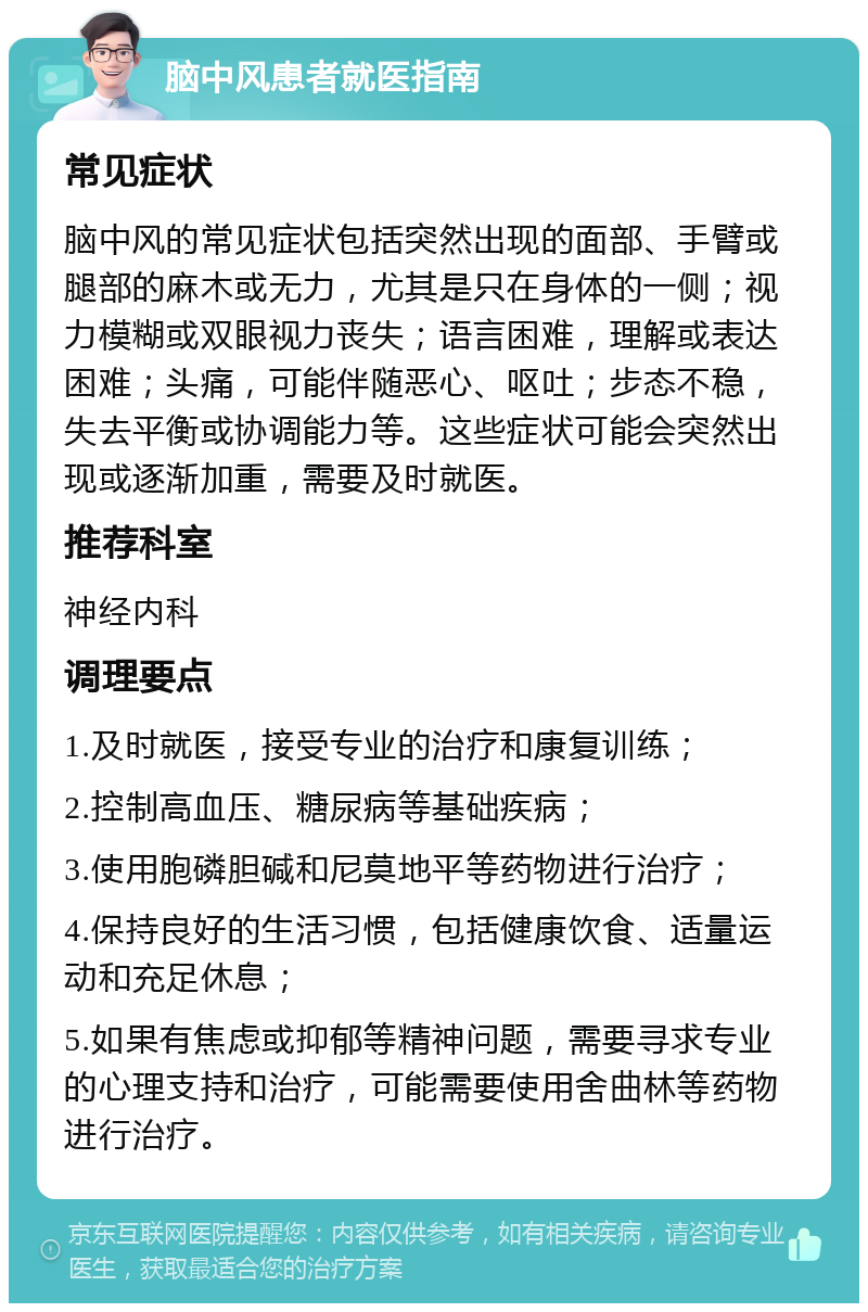 脑中风患者就医指南 常见症状 脑中风的常见症状包括突然出现的面部、手臂或腿部的麻木或无力，尤其是只在身体的一侧；视力模糊或双眼视力丧失；语言困难，理解或表达困难；头痛，可能伴随恶心、呕吐；步态不稳，失去平衡或协调能力等。这些症状可能会突然出现或逐渐加重，需要及时就医。 推荐科室 神经内科 调理要点 1.及时就医，接受专业的治疗和康复训练； 2.控制高血压、糖尿病等基础疾病； 3.使用胞磷胆碱和尼莫地平等药物进行治疗； 4.保持良好的生活习惯，包括健康饮食、适量运动和充足休息； 5.如果有焦虑或抑郁等精神问题，需要寻求专业的心理支持和治疗，可能需要使用舍曲林等药物进行治疗。